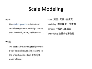 Scale Modeling HOW:  Use  scaled ,  generic  architectural model components to design spaces with the client, team, and/or users. WHY:  This spatial prototyping tool provides a way to raise issues and respond to the underlying needs of different stakeholders. scale  刻度 ; 尺度 ; 刻度尺 modeling  製作模型；立體感 generic  一般的 , 總稱的 underlying  含蓄的 ; 潛在的 