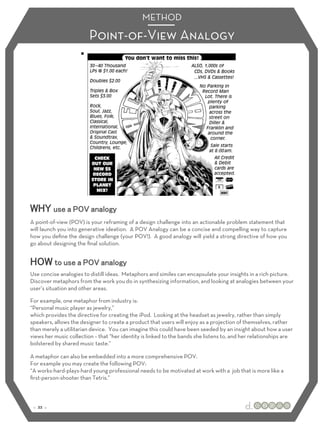 METHOD 
Point-of-View Analogy 
WHY use a POV analogy 
A point-of-view (POV) is your reframing of a design challenge into an actionable problem statement that 
will launch you into generative ideation. A POV Analogy can be a concise and compelling way to capture 
how you define the design challenge (your POV!). A good analogy will yield a strong directive of how you 
go about designing the final solution. 
HOW to use a POV analogy 
Use concise analogies to distill ideas. Metaphors and similes can encapsulate your insights in a rich picture. 
Discover metaphors from the work you do in synthesizing information, and looking at analogies between your 
user’s situation and other areas. 
For example, one metaphor from industry is: 
“Personal music player as jewelry,” 
which provides the directive for creating the iPod. Looking at the headset as jewelry, rather than simply 
speakers, allows the designer to create a product that users will enjoy as a projection of themselves, rather 
than merely a utilitarian device. You can imagine this could have been seeded by an insight about how a user 
views her music collection – that “her identity is linked to the bands she listens to, and her relationships are 
bolstered by shared music taste.” 
A metaphor can also be embedded into a more comprehensive POV. 
For example you may create the following POV: 
“A works-hard-plays-hard young professional needs to be motivated at work with a job that is more like a 
first-person-shooter than Tetris.” 
:: 22 :: 
 