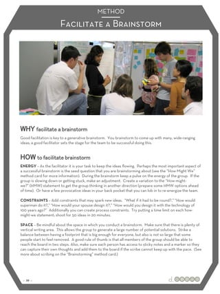 METHOD 
Facilitate a Brainstorm 
WHY facilitate a brainstorm 
Good facilitation is key to a generative brainstorm. You brainstorm to come up with many, wide-ranging 
ideas; a good facilitator sets the stage for the team to be successful doing this. 
HOW to facilitate brainstorm 
ENERGY – As the facilitator it is your task to keep the ideas flowing. Perhaps the most important aspect of 
a successful brainstorm is the seed question that you are brainstorming about (see the “How Might We” 
method card for more information). During the brainstorm keep a pulse on the energy of the group. If the 
group is slowing down or getting stuck, make an adjustment. Create a variation to the “How-might-we?” 
(HMW) statement to get the group thinking in another direction (prepare some HMW options ahead 
of time). Or have a few provocative ideas in your back pocket that you can lob in to re-energize the team. 
CONSTRAINTS – Add constraints that may spark new ideas. “What if it had to be round?,” “How would 
superman do it?,” “How would your spouse design it?,” “How would you design it with the technology of 
100 years ago?” Additionally you can create process constraints. Try putting a time limit on each how-might- 
we statement; shoot for 50 ideas in 20 minutes. 
SPACE – Be mindful about the space in which you conduct a brainstorm. Make sure that there is plenty of 
vertical writing area. This allows the group to generate a large number of potential solutions. Strike a 
balance between having a footprint that is big enough for everyone, but also is not so large that some 
people start to feel removed. A good rule of thumb is that all members of the group should be able to 
reach the board in two steps. Also, make sure each person has access to sticky notes and a marker so they 
can capture their own thoughts and add them to the board if the scribe cannot keep up with the pace. (See 
more about scribing on the “Brainstorming” method card.) 
:: 29 :: 
 