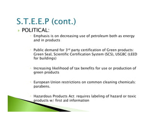     POLITICAL:
         Emphasis is on decreasing use of petroleum both as energy
          and in products

         Public demand for 3rd party certification of Green products:
          Green Seal, Scientific Certification System (SCS), USGBC (LEED
          for buildings)

         Increasing likelihood of tax benefits for use or production of
          green products

         European Union restrictions on common cleaning chemicals:
          parabens.

         Hazardous Products Act: requires labeling of hazard or toxic
          products w/ first aid information
 