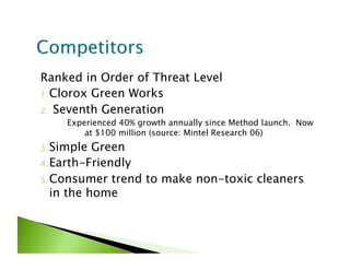 Ranked in Order of Threat Level
1. Clorox Green Works

2.  Seventh Generation
     Experienced 40% growth annually since Method launch. Now
         at $100 million (source: Mintel Research 06)
3. Simple  Green
4. Earth-Friendly

5. Consumer trend to make non-toxic cleaners
   in the home
 