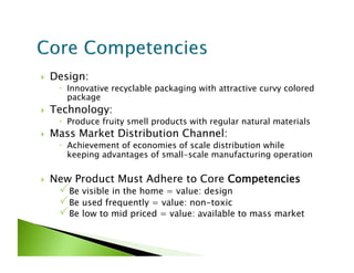     Design:
        Innovative recyclable packaging with attractive curvy colored
         package
    Technology:
        Produce fruity smell products with regular natural materials
    Mass Market Distribution Channel:
        Achievement of economies of scale distribution while
         keeping advantages of small-scale manufacturing operation

    New Product Must Adhere to Core Competencies
       Be visible in the home = value: design
       Be used frequently = value: non-toxic
       Be low to mid priced = value: available to mass market
 