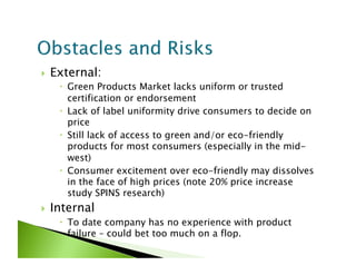     External:
        Green Products Market lacks uniform or trusted
         certification or endorsement
        Lack of label uniformity drive consumers to decide on
         price
        Still lack of access to green and/or eco-friendly
         products for most consumers (especially in the mid-
         west)
        Consumer excitement over eco-friendly may dissolves
         in the face of high prices (note 20% price increase
         study SPINS research)
    Internal
        To date company has no experience with product
         failure – could bet too much on a flop.
 