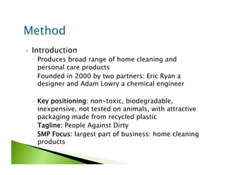     Introduction
     ◦  Produces broad range of home cleaning and
        personal care products
     ◦  Founded in 2000 by two partners: Eric Ryan a
        designer and Adam Lowry a chemical engineer

     ◦  Key positioning: non-toxic, biodegradable,
        inexpensive, not tested on animals, with attractive
        packaging made from recycled plastic
     ◦  Tagline: People Against Dirty
     ◦  SMP Focus: largest part of business: home cleaning
        products
 