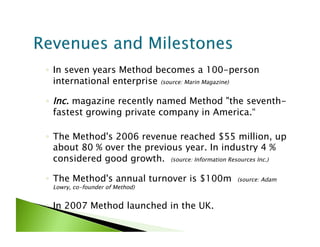◦  In seven years Method becomes a 100-person
   international enterprise (source: Marin Magazine)

◦  Inc. magazine recently named Method "the seventh-
   fastest growing private company in America.“

◦  The Method's 2006 revenue reached $55 million, up
   about 80 % over the previous year. In industry 4 %
   considered good growth.  (source: Information Resources Inc.)

◦  The Method's annual turnover is $100m          (source: Adam
 Lowry, co-founder of Method)


◦  In 2007 Method launched in the UK.
 