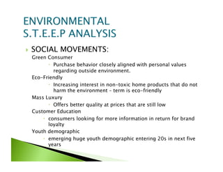     SOCIAL MOVEMENTS:
     Green Consumer
              Purchase behavior closely aligned with personal values
               regarding outside environment.
     Eco-Friendly
              Increasing interest in non-toxic home products that do not
               harm the environment – term is eco-friendly
     Mass Luxury
              Offers better quality at prices that are still low
     Customer Education
           consumers looking for more information in return for brand
            loyalty
     Youth demographic
           emerging huge youth demographic entering 20s in next five
            years
 