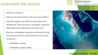 Understand the context
 What do I not know ?
 What are the main trends in the new environment ?
 Interview experts with different view points and
background. Think historians, sociologists, designers
depending on the exploration you have to do.
 Become a netnograph using data mining tools to dig
information out of the social networks such as (not
limited to) :
 Hashtagify, keyhole
 Talkwalker, Google insight
Veronique G. Boudaud – Feb 2020
 