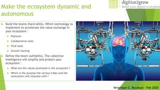 Make the ecosystem dynamic and
autonomous
 Build the brains (hard skills). Which technology to
implement to accelerate the value exchange in
your ecosystem :
 Platform
 Collaborative tools
 Viral tools
 Growth hacking
 Define the heart (softskills). The collective
intelligence will amplify and protect your
ecosystem :
 What are the values promoted in the ecosystem ?
 Which is the purpose the various tribes and the
newcomers will resonate with ?
Veronique G. Boudaud – Feb 2020
 