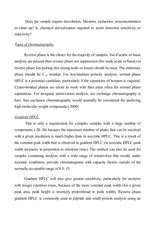 Does the sample require dissolution, filtration, extraction, preconcentration or clean up? Is chemical derivatization required to assist detection sensitivity or selectivity? 
Types of chromatography. 
Reverse phase is the choice for the majority of samples, but if acidic or basic analytes are present then reverse phase ion suppression (for weak acids or bases) or reverse phase ion pairing (for strong acids or bases) should be used. The stationary phase should be C18 bonded. For low/medium polarity analytes, normal phase HPLC is a potential candidate, particularly if the separation of isomers is required. Cyano-bonded phases are easier to work with than plain silica for normal phase separations. For inorganic anion/cation analysis, ion exchange chromatography is best. Size exclusion chromatography would normally be considered for analysing high molecular weight compounds (.2000). 
Gradient HPLC. 
This is only a requirement for complex samples with a large number of components (.20–30) because the maximum number of peaks that can be resolved with a given resolution is much higher than in isocratic HPLC. This is a result of the constant peak width that is observed in gradient HPLC (in isocratic HPLC peak width increases in proportion to retention time). The method can also be used for samples containing analytes with a wide range of retentivities that would, under isocratic conditions, provide chromatograms with capacity factors outside of the normally acceptable range of 0.5–15. 
Gradient HPLC will also give greater sensitivity, particularly for analytes with longer retention times, because of the more constant peak width (for a given peak area, peak height is inversely proportional to peak width). Reverse phase gradient HPLC is commonly used in peptide and small protein analysis using an  
