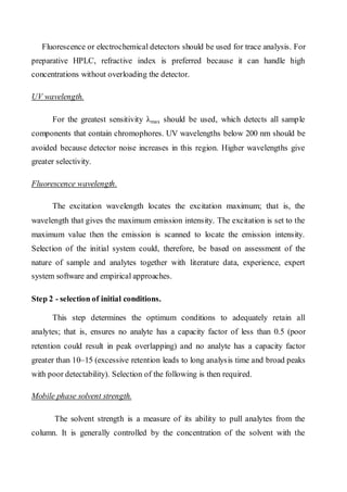 Fluorescence or electrochemical detectors should be used for trace analysis. For preparative HPLC, refractive index is preferred because it can handle high concentrations without overloading the detector. 
UV wavelength. 
For the greatest sensitivity λmax should be used, which detects all sample components that contain chromophores. UV wavelengths below 200 nm should be avoided because detector noise increases in this region. Higher wavelengths give greater selectivity. 
Fluorescence wavelength. 
The excitation wavelength locates the excitation maximum; that is, the wavelength that gives the maximum emission intensity. The excitation is set to the maximum value then the emission is scanned to locate the emission intensity. Selection of the initial system could, therefore, be based on assessment of the nature of sample and analytes together with literature data, experience, expert system software and empirical approaches. 
Step 2 - selection of initial conditions. 
This step determines the optimum conditions to adequately retain all analytes; that is, ensures no analyte has a capacity factor of less than 0.5 (poor retention could result in peak overlapping) and no analyte has a capacity factor greater than 10–15 (excessive retention leads to long analysis time and broad peaks with poor detectability). Selection of the following is then required. 
Mobile phase solvent strength. 
The solvent strength is a measure of its ability to pull analytes from the column. It is generally controlled by the concentration of the solvent with the  