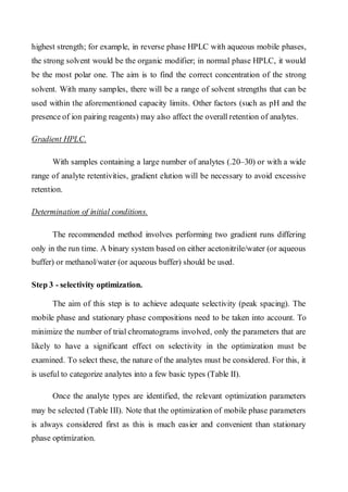 highest strength; for example, in reverse phase HPLC with aqueous mobile phases, the strong solvent would be the organic modifier; in normal phase HPLC, it would be the most polar one. The aim is to find the correct concentration of the strong solvent. With many samples, there will be a range of solvent strengths that can be used within the aforementioned capacity limits. Other factors (such as pH and the presence of ion pairing reagents) may also affect the overall retention of analytes. 
Gradient HPLC. 
With samples containing a large number of analytes (.20–30) or with a wide range of analyte retentivities, gradient elution will be necessary to avoid excessive retention. 
Determination of initial conditions. 
The recommended method involves performing two gradient runs differing only in the run time. A binary system based on either acetonitrile/water (or aqueous buffer) or methanol/water (or aqueous buffer) should be used. 
Step 3 - selectivity optimization. 
The aim of this step is to achieve adequate selectivity (peak spacing). The mobile phase and stationary phase compositions need to be taken into account. To minimize the number of trial chromatograms involved, only the parameters that are likely to have a significant effect on selectivity in the optimization must be examined. To select these, the nature of the analytes must be considered. For this, it is useful to categorize analytes into a few basic types (Table II). 
Once the analyte types are identified, the relevant optimization parameters may be selected (Table III). Note that the optimization of mobile phase parameters is always considered first as this is much easier and convenient than stationary phase optimization.  