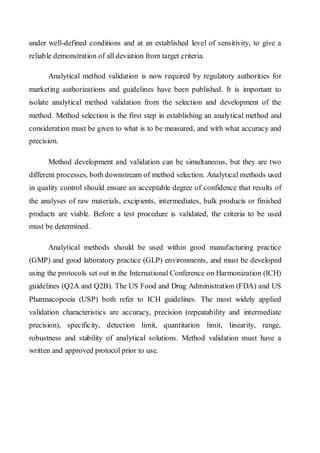under well-defined conditions and at an established level of sensitivity, to give a reliable demonstration of all deviation from target criteria. 
Analytical method validation is now required by regulatory authorities for marketing authorizations and guidelines have been published. It is important to isolate analytical method validation from the selection and development of the method. Method selection is the first step in establishing an analytical method and consideration must be given to what is to be measured, and with what accuracy and precision. 
Method development and validation can be simultaneous, but they are two different processes, both downstream of method selection. Analytical methods used in quality control should ensure an acceptable degree of confidence that results of the analyses of raw materials, excipients, intermediates, bulk products or finished products are viable. Before a test procedure is validated, the criteria to be used must be determined. 
Analytical methods should be used within good manufacturing practice (GMP) and good laboratory practice (GLP) environments, and must be developed using the protocols set out in the International Conference on Harmonization (ICH) guidelines (Q2A and Q2B). The US Food and Drug Administration (FDA) and US Pharmacopoeia (USP) both refer to ICH guidelines. The most widely applied validation characteristics are accuracy, precision (repeatability and intermediate precision), specificity, detection limit, quantitation limit, linearity, range, robustness and stability of analytical solutions. Method validation must have a written and approved protocol prior to use.  