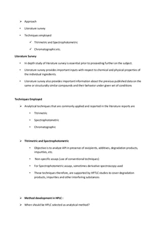  Approach 
• Literature survey 
• Techniques employed 
 Titrimetric and Spectrophotometric 
 Chromatographic etc. 
Literature Survey 
• In depth study of literature survey is essential prior to proceeding further on the subject. 
• Literature survey provides important inputs with respect to chemical and physical properties of the individual ingredients. 
• Literature survey also provides important information about the previous published data on the same or structurally similar compounds and their behavior under given set of conditions 
Techniques Employed 
 Analytical techniques that are commonly applied and reported in the literature reports are 
• Titrimetric 
• Spectrophotometric 
• Chromatographic 
 Titrimetric and Spectrophotometric 
• Objective is to analyze API in presence of excipients, additives, degradation products, impurities, etc. 
• Non-specific assays (use of conventional techniques) 
• For Spectrophotometric assays, sometimes derivative spectroscopy used 
• These techniques therefore, are supported by HPTLC studies to cover degradation products, impurities and other interfering substances 
 Method development in HPLC : 
 When should be HPLC selected as analytical method?  