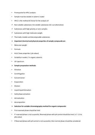 • Prerequisite for HPLC analysis: 
• Sample must be soluble in solvent / water 
• HPLC is the method of choice for the analysis of: 
 Non-volatile substances ( for volatile substances GC is an alternative) 
 Substances with high polarity or ionic samples 
 Substances with high molecular weight. 
 Thermally instable and decomposable substances. 
 Important chemical and physical properties of sample compounds are: 
• Molecular weight 
• Formula 
• Acid / base properties ( pk-values) 
• Solubility in water / in organic solvents 
• UV-spectrum. 
 Sample preparation methods: 
• Filtration 
• Centrifugation 
• Concentration 
• Evaporation 
• Dilution 
• Liquid-liquid-Extraction 
• Solid phase extraction 
• derivatization 
• decomposition 
 Selection for suitable chromatography method for organic compounds: 
• First reversed phase should be tried 
• If reversed phase is not successful, Reversed phase with pH control should be tried. (+/- 1.5 its pKa value) 
• If Reversed phase with pH control is not successful, then normal phase should be considered.  