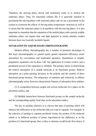Therefore, the moving phase slowly and insidiously tends to to destroy the stationary phase. Thus, for maximum column life it is generally required to presaturate the moving phase with stationary phase and we use a precolumn in the system to overcome the effects of moving phase temperature variations as well as to insure that the stationary phase is in equilibria with the moving phase. It is also important to remember that the saturation of the mobile phase with a poorly soluble stationary phase can require time and high agitation to ensure intimate contact between these two basically insoluble liquids. 
SEPARATION BY LIQUID-SOLID CHROMATOGRAPHY 
Modern affinity chromatography has a number of potential advantages to thin layer chromatography i.e. greater speed, greater separation efficiency, easier automation for convenience and unattended operation. Quantitation is simpler, preparative separation can be done, LSC has application to routine control, and a permanent record of the separation is obtained. The primary factor in determining the relative adsorption of a sample molecule is its functional groups. Relative adsorption on a polar packing increases as the polarity and the number of these functional group increase. The uniqueness of retention and selectivity in affinity chromatography arises from two characteristic features of adsorption from solution. 
(1) A competition between sample and solvent molecules for a place on the adsorbent surface, and 
(2) Multiple interactions between functional groups on the sample molecule and the corresponding rigidly fixed sites on the adsorbent surface. 
The key to packing selection is to choose that type of packing which will enhance the differences in the molecules that you want to separate. For example, in the selection of packing to separate positional isomer the portion of the molecule which is in different position of prime importance-if the difference is in the position of a functional group, then a silica or alumina would be the first choice, if  
