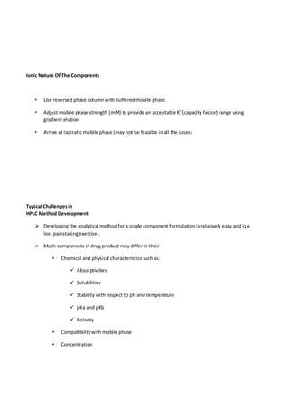 Ionic Nature Of The Components 
• Use reversed phase column with buffered mobile phase. 
• Adjust mobile phase strength (mM) to provide an acceptable K’ (capacity factor) range using gradient elution 
• Arrive at isocratic mobile phase (may not be feasible in all the cases) 
Typical Challenges in HPLC Method Development 
 Developing the analytical method for a single component formulation is relatively easy and is a less painstaking exercise . 
 Multi-components in drug product may differ in their 
• Chemical and physical characteristics such as: 
 Absorptivities 
 Solubilities 
 Stability with respect to pH and temperature 
 pKa and pKb 
 Polarity 
• Compatibility with mobile phase 
• Concentration 
 