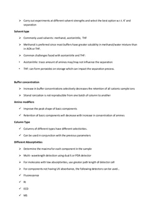  Carry out experiments at different solvent strengths and select the best option w.r.t. K’ and separation 
Solvent type 
 Commonly used solvents: methanol, acetonitrile, THF 
 Methanol is preferred since most buffers have greater solubility in methanol/water mixture than in ACN or THF. 
 Common challenges faced with acetonitrile and THF: 
• Acetonitrile: trace amount of amines may/may not influence the separation 
• THF: can form peroxides on storage which can impact the separation process. 
Buffer concentration 
 Increase in buffer concentrations selectively decreases the retention of all cationic sample ions 
 Silanol ionization is not reproducible from one batch of column to another 
Amine modifiers 
 Improve the peak shape of basic components 
 Retention of basic components will decrease with increase in concentration of amines 
Column Type 
 Columns of different types have different selectivities. 
 Can be used in conjunction with the previous parameters 
Different Absorptivities 
 Determine the maxima for each component in the sample 
 Multi- wavelength detection using dual λ or PDA detector 
 For molecules with low absorptivities, use greater path length of detector cell 
 For components not having UV absorbance, the following detectors can be used… 
 Fluorescence 
 RI 
 ECD 
 MS  