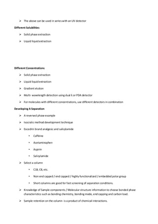  The above can be used in series with an UV detector 
Different Solubilities 
 Solid phase extraction 
 Liquid liquid extraction 
Different Concentrations 
 Solid phase extraction 
 Liquid liquid extraction 
 Gradient elution 
 Multi- wavelength detection using dual λ or PDA detector 
 For molecules with different concentrations, use different detectors in combination 
Developing A Separation 
 A reversed phase example 
 Isocratic method development technique 
 Excedrin brand analgesic and salicylamide 
• Caffeine 
• Acetaminophen 
• Aspirin 
• Salicylamide 
 Select a column 
• C18, C8, etc. 
• Non end capped / end capped / highly functionalized / embedded polar group 
• Short columns are good for fast screening of separation conditions. 
 Knowledge of Sample components / Molecular structure information to choose bonded phase characteristics such as bonding chemistry, bonding mode, end capping and carbon load. 
 Sample retention on the column is a product of chemical interactions.  