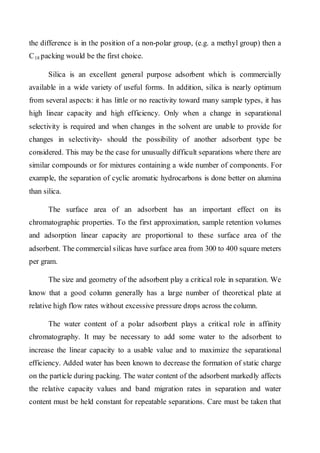 the difference is in the position of a non-polar group, (e.g. a methyl group) then a C 
18 packing would be the first choice. 
Silica is an excellent general purpose adsorbent which is commercially available in a wide variety of useful forms. In addition, silica is nearly optimum from several aspects: it has little or no reactivity toward many sample types, it has high linear capacity and high efficiency. Only when a change in separational selectivity is required and when changes in the solvent are unable to provide for changes in selectivity- should the possibility of another adsorbent type be considered. This may be the case for unusually difficult separations where there are similar compounds or for mixtures containing a wide number of components. For example, the separation of cyclic aromatic hydrocarbons is done better on alumina than silica. 
The surface area of an adsorbent has an important effect on its chromatographic properties. To the first approximation, sample retention volumes and adsorption linear capacity are proportional to these surface area of the adsorbent. The commercial silicas have surface area from 300 to 400 square meters per gram. 
The size and geometry of the adsorbent play a critical role in separation. We know that a good column generally has a large number of theoretical plate at relative high flow rates without excessive pressure drops across the column. 
The water content of a polar adsorbent plays a critical role in affinity chromatography. It may be necessary to add some water to the adsorbent to increase the linear capacity to a usable value and to maximize the separational efficiency. Added water has been known to decrease the formation of static charge on the particle during packing. The water content of the adsorbent markedly affects the relative capacity values and band migration rates in separation and water content must be held constant for repeatable separations. Care must be taken that  