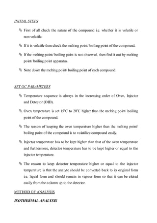 INITIAL STEPS 
 First of all check the nature of the compound i.e. whether it is volatile or non-volatile. 
 If it is volatile then check the melting point/ boiling point of the compound. 
 If the melting point/ boiling point is not observed, then find it out by melting point/ boiling point apparatus. 
 Note down the melting point/ boiling point of each compound. 
SET GC PARAMETERS 
 Temperature sequence is always in the increasing order of Oven, Injector and Detector (OID). 
 Oven temperature is set 15oC to 20oC higher than the melting point/ boiling point of the compound. 
 The reason of keeping the oven temperature higher than the melting point/ boiling point of the compound is to volatilize compound easily. 
 Injector temperature has to be kept higher than that of the oven temperature and furthermore, detector temperature has to be kept higher or equal to the injector temperature. 
 The reason to keep detector temperature higher or equal to the injector temperature is that the analyte should be converted back to its original form i.e. liquid form and should remain in vapour form so that it can be eluted easily from the column up to the detector. 
METHOD OF ANALYSIS 
ISOTHERMAL ANALYSIS  