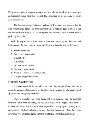 likely we are to see peak contamination, but even relative simple mixtures can have contaminated peaks. Guarding against this contamination is necessary to insure accurate answers. 
The detector response rationing has been used for many years as a method to find contaminated peaks. The most common way to measure peak ratios is to use two different wavelengths of UV absorption and ration the areas obtained on the peaks by integration. 
With the separation in hand, certain questions regarding requirements and limitations of the assay must be answered. Those questions include the following. 
1. Sample limitations 
2. Detection limits required 
a. sensitivity 
b. Linearity 
3. Precision requirements 
4. Accuracy requirements 
5. Number of analyses required per day 
6. Cost per analysis limitations 
METHOD VALIDATION 
It is a documented evidence which provides a high degree of assurance that a particular process will constantly produce the product meeting its all predetermined specifications and quality attributes. 
Once a separation has been developed with standards and the pertinent questions have been answered, the analyst’s work really begins. This work is method validation, and it is what sets a quantitative assay apart from any other applications. Method validation insures that the separation which has been developed will adequetly meet all criteria established for the particular assay.  