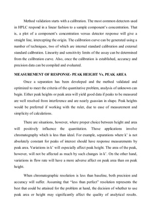 Method validation starts with a calibration. The most common detectors used in HPLC respond in a linear fashion to a sample component’s concentration. That is, a plot of a component’s concentration versus detector response will give a straight line, intercepting the origin. The calibration curve can be generated using a number of techniques, two of which are internal standard calibration and external standard calibration. Linearity and sensitivity limits of the assay can be determined from the calibration curve. Also, once the calibration is established, accuracy and precision data can be compiled and evaluated. 
MEASUREMENT OF RESPONSE- PEAK HEIGHT Vs. PEAK AREA 
Once a separation has been developed and the method validated and optimized to meet the criteria of the quantitative problem, analysis of unknown can begin. Either peak heights or peak area will yield good data if peaks to be measured are well resolved from interference and are nearly guassian in shape. Peak heights would be preferred if working with the ruler, due to ease of measurement and simplicity of calculations. 
There are situations, however, where proper choice between height and area will positively influence the quantitation. Those applications involve chromatography which is less than ideal. For example, separations where k’ is not absolutely constant for peaks of interest should have response measurements by peak area. Variations in k’ will especially affect peak height. The area of the peak, however, will not be affected as much by such changes in k’. On the other hand, variations in flow rate will have a more adverse affect on peak area than on peak height. 
When chromatographic resolution is less than baseline, both precision and accuracy will suffer. Assuming that “less than perfect” resolution represents the best that could be attained for the problem at hand, the decision of whether to use peak area or height may significantly affect the quality of analytical results.  