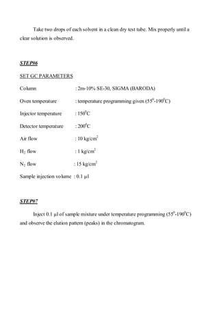 Take two drops of each solvent in a clean dry test tube. Mix properly until a clear solution is observed. 
STEP#6 
SET GC PARAMETERS 
Column : 2m-10% SE-30, SIGMA (BARODA) 
Oven temperature : temperature programming given (550-1900C) 
Injector temperature : 1500C 
Detector temperature : 2000C 
Air flow : 10 kg/cm2 
H2 flow : 1 kg/cm2 
N2 flow : 15 kg/cm2 
Sample injection volume : 0.1 μl 
STEP#7 
Inject 0.1 μl of sample mixture under temperature programming (550-1900C) and observe the elution pattern (peaks) in the chromatogram.  