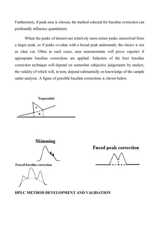Furthermore, if peak area is chosen, the method selected for baseline correction can profoundly influence quantitation. 
Where the peaks of interest are relatively more minor peaks unresolved from a larger peak, or if peaks co-elute with a broad peak underneath, the choice is not as clear cut. Often in such cases, area measurements will prove superior if appropriate baseline corrections are applied. Selection of the best baseline correction technique will depend on somewhat subjective judgements by analyst, the validity of which will, in turn, depend substantially on knowledge of the sample under analysis. A figure of possible baseline corrections is shown below. 
HPLC METHOD DEVELOPMENT AND VALIDATION  