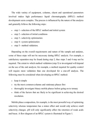 The wide variety of equipment, columns, eluent and operational parameters involved makes high performance liquid chromatography (HPLC) method development seem complex. The process is influenced by the nature of the analytes and generally follows the following steps: 
• step 1 - selection of the HPLC method and initial system 
• step 2 - selection of initial conditions 
• step 3 - selectivity optimization 
• step 4 - system optimization 
• step 5 - method validation. 
Depending on the overall requirements and nature of the sample and analytes, some of these steps will not be necessary during HPLC analysis. For example, a satisfactory separation may be found during step 2, thus steps 3 and 4 may not be required. The extent to which method validation (step 5) is investigated will depend on the use of the end analysis; for example, a method required for quality control will require more validation than one developed for a one-off analysis. The following must be considered when developing an HPLC method: 
• keep it simple 
• try the most common columns and stationary phases first 
• thoroughly investigate binary mobile phases before going on to ternary 
• think of the factors that are likely to be significant in achieving the desired resolution. 
Mobile phase composition, for example, is the most powerful way of optimizing selectivity whereas temperature has a minor effect and would only achieve small selectivity changes. pH will only significantly affect the retention of weak acids and bases. A flow diagram of an HPLC system is illustrated in Figure 1.  