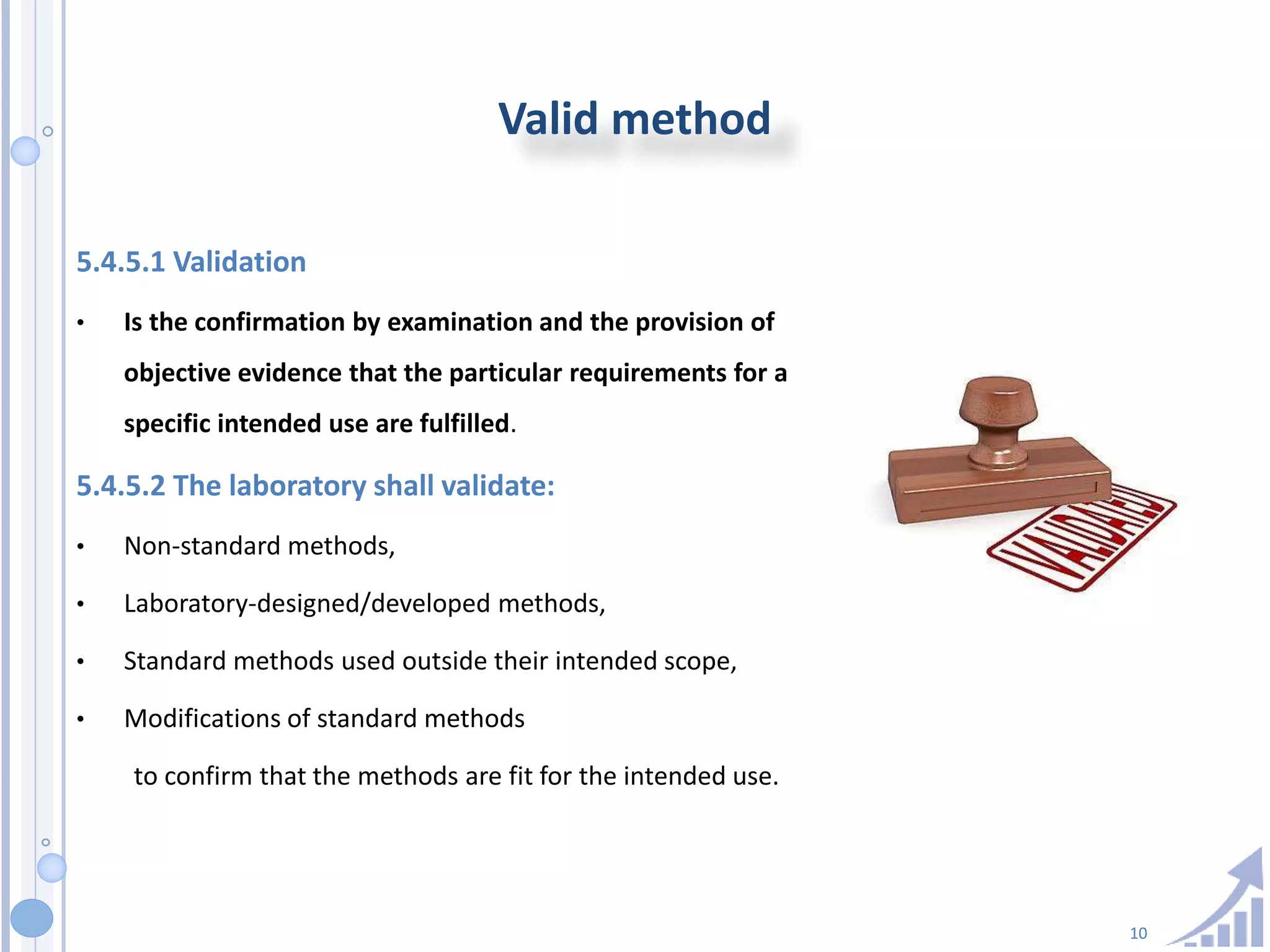 10
Valid method
5.4.5.1 Validation
• Is the confirmation by examination and the provision of
objective evidence that the particular requirements for a
specific intended use are fulfilled.
5.4.5.2 The laboratory shall validate:
• Non-standard methods,
• Laboratory-designed/developed methods,
• Standard methods used outside their intended scope,
• Modifications of standard methods
to confirm that the methods are fit for the intended use.
 