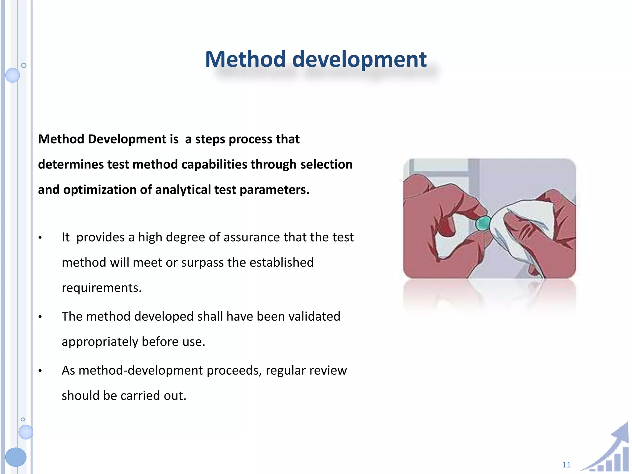 11
Method development
Method Development is a steps process that
determines test method capabilities through selection
and optimization of analytical test parameters.
• It provides a high degree of assurance that the test
method will meet or surpass the established
requirements.
• The method developed shall have been validated
appropriately before use.
• As method-development proceeds, regular review
should be carried out.
 