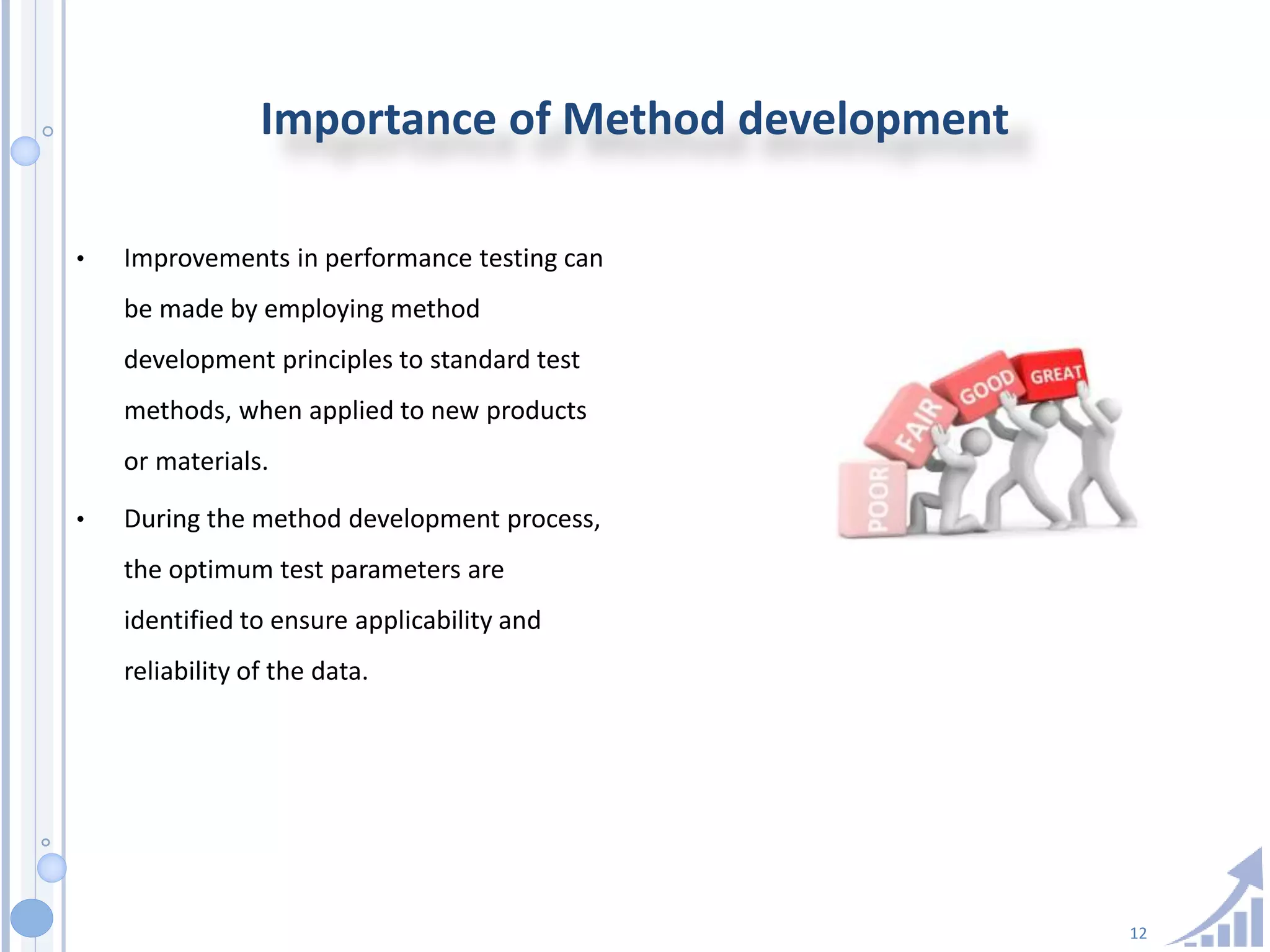 12
Importance of Method development
• Improvements in performance testing can
be made by employing method
development principles to standard test
methods, when applied to new products
or materials.
• During the method development process,
the optimum test parameters are
identified to ensure applicability and
reliability of the data.
 