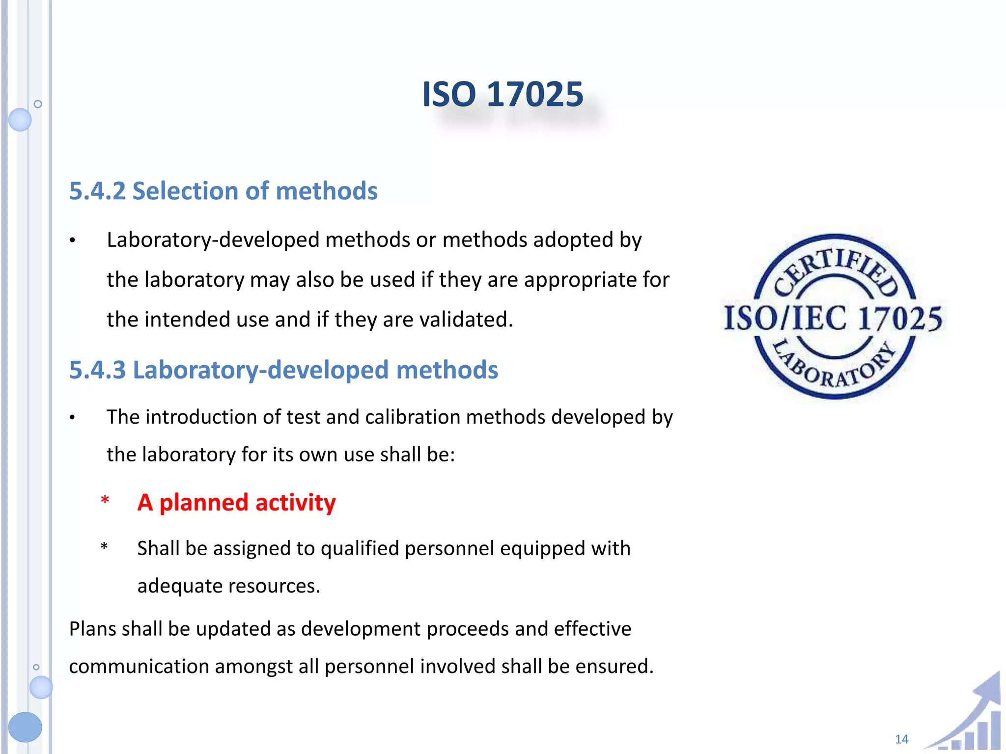 14
ISO 17025
5.4.2 Selection of methods
• Laboratory-developed methods or methods adopted by
the laboratory may also be used if they are appropriate for
the intended use and if they are validated.
5.4.3 Laboratory-developed methods
• The introduction of test and calibration methods developed by
the laboratory for its own use shall be:
* A planned activity
* Shall be assigned to qualified personnel equipped with
adequate resources.
Plans shall be updated as development proceeds and effective
communication amongst all personnel involved shall be ensured.
 
