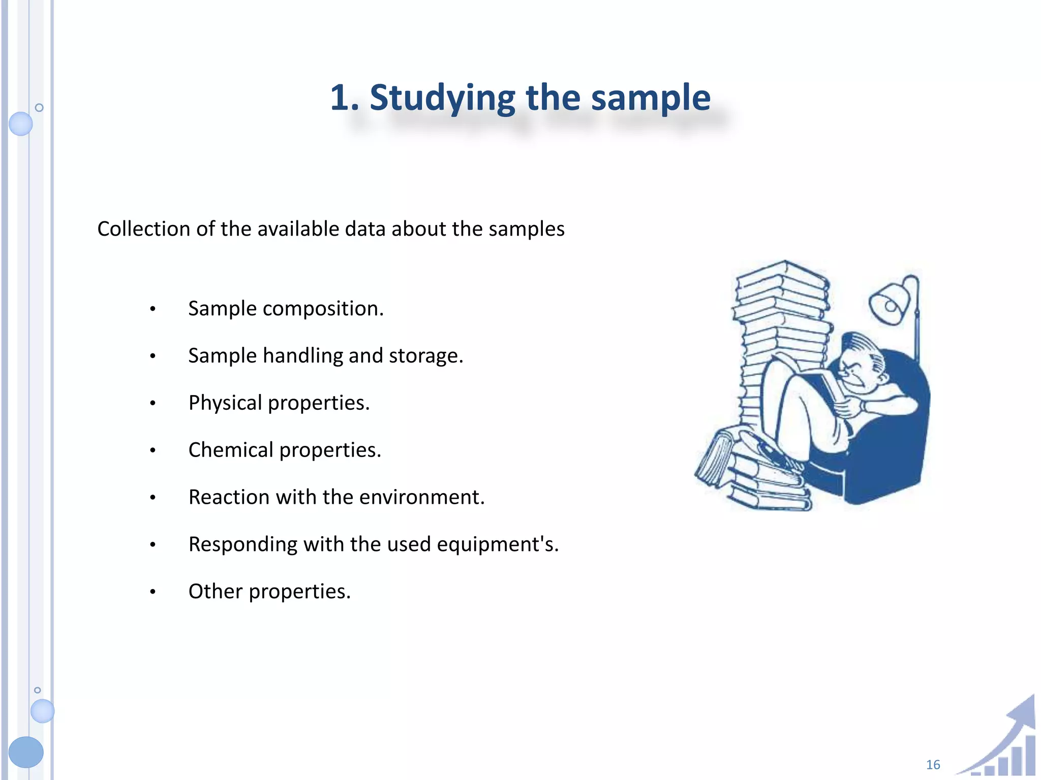 16
1. Studying the sample
Collection of the available data about the samples
• Sample composition.
• Sample handling and storage.
• Physical properties.
• Chemical properties.
• Reaction with the environment.
• Responding with the used equipment's.
• Other properties.
 