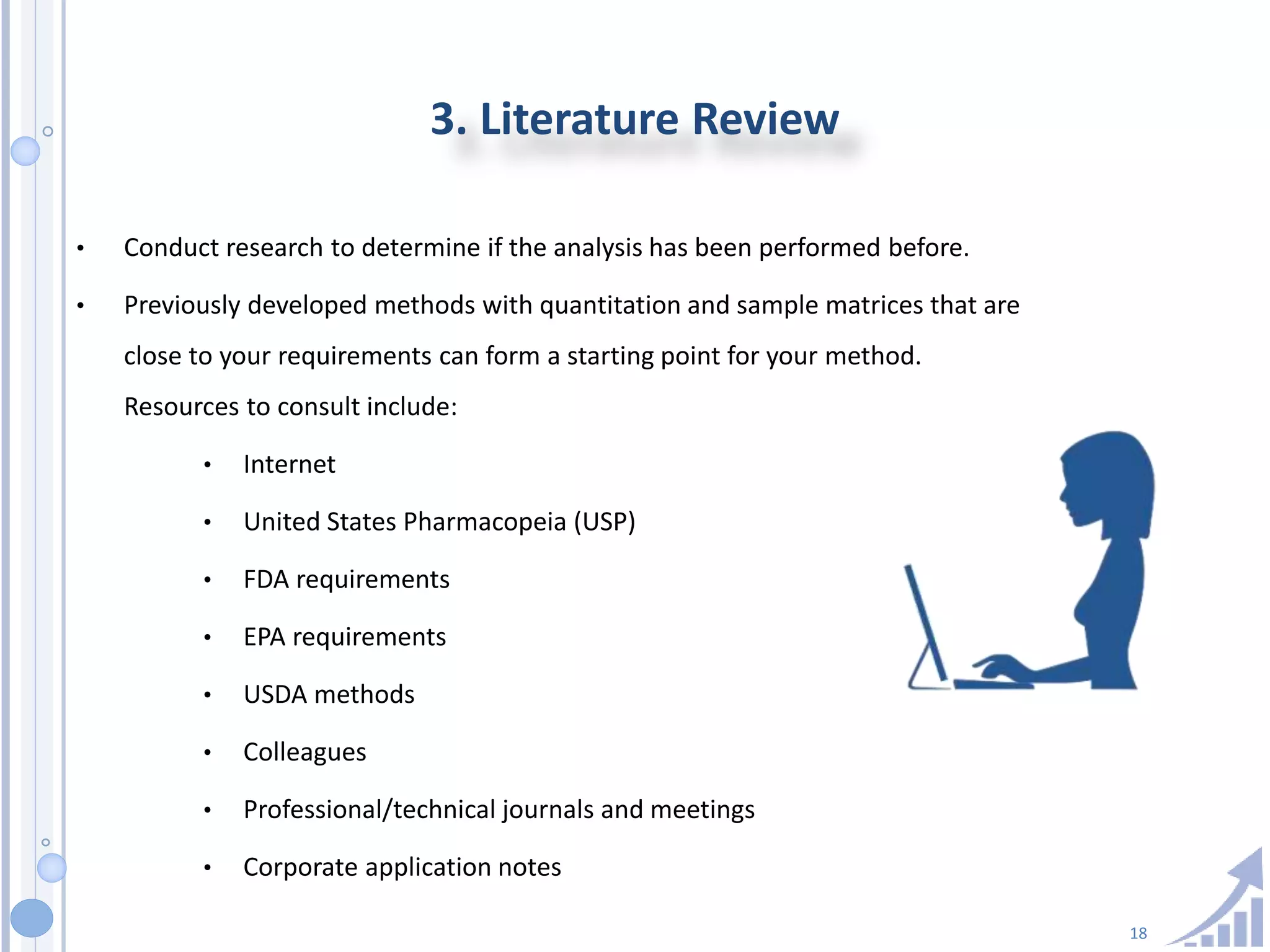 18
3. Literature Review
• Conduct research to determine if the analysis has been performed before.
• Previously developed methods with quantitation and sample matrices that are
close to your requirements can form a starting point for your method.
Resources to consult include:
• Internet
• United States Pharmacopeia (USP)
• FDA requirements
• EPA requirements
• USDA methods
• Colleagues
• Professional/technical journals and meetings
• Corporate application notes
 