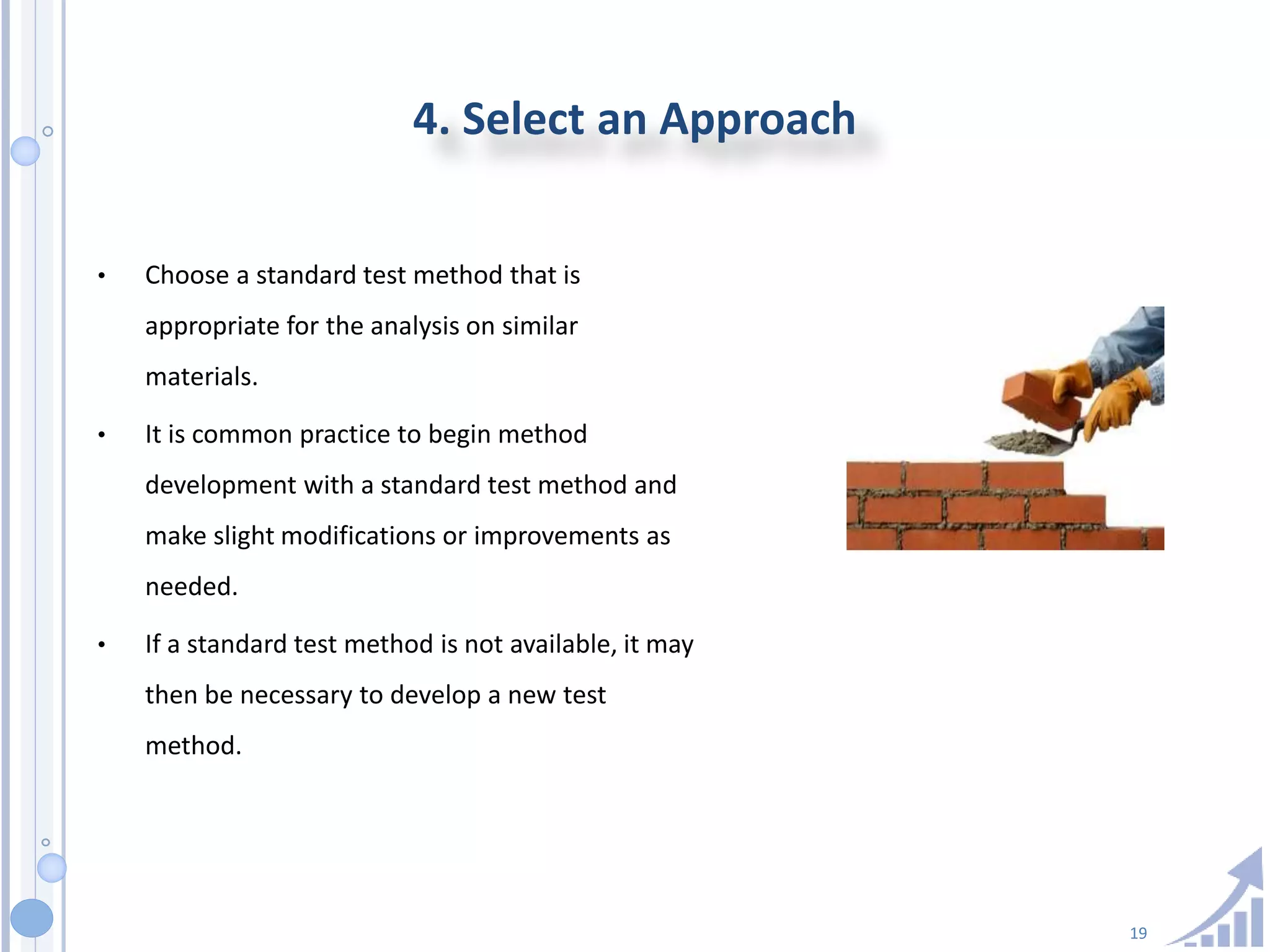 19
4. Select an Approach
• Choose a standard test method that is
appropriate for the analysis on similar
materials.
• It is common practice to begin method
development with a standard test method and
make slight modifications or improvements as
needed.
• If a standard test method is not available, it may
then be necessary to develop a new test
method.
 