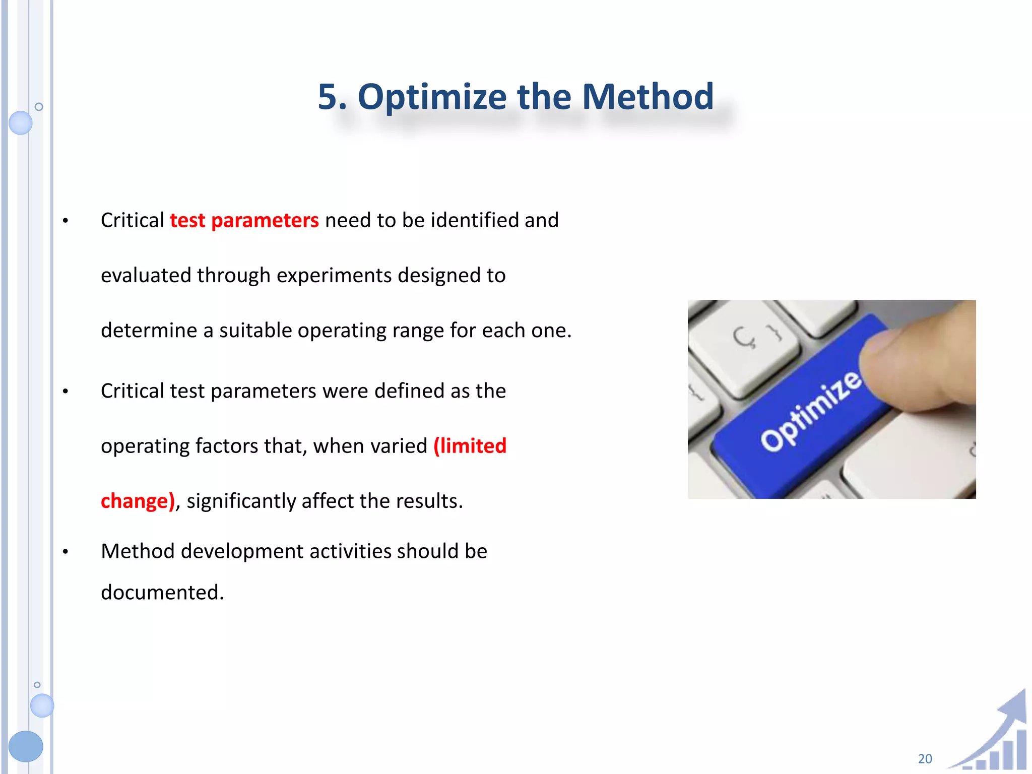 20
5. Optimize the Method
• Critical test parameters need to be identified and
evaluated through experiments designed to
determine a suitable operating range for each one.
• Critical test parameters were defined as the
operating factors that, when varied (limited
change), significantly affect the results.
• Method development activities should be
documented.
 
