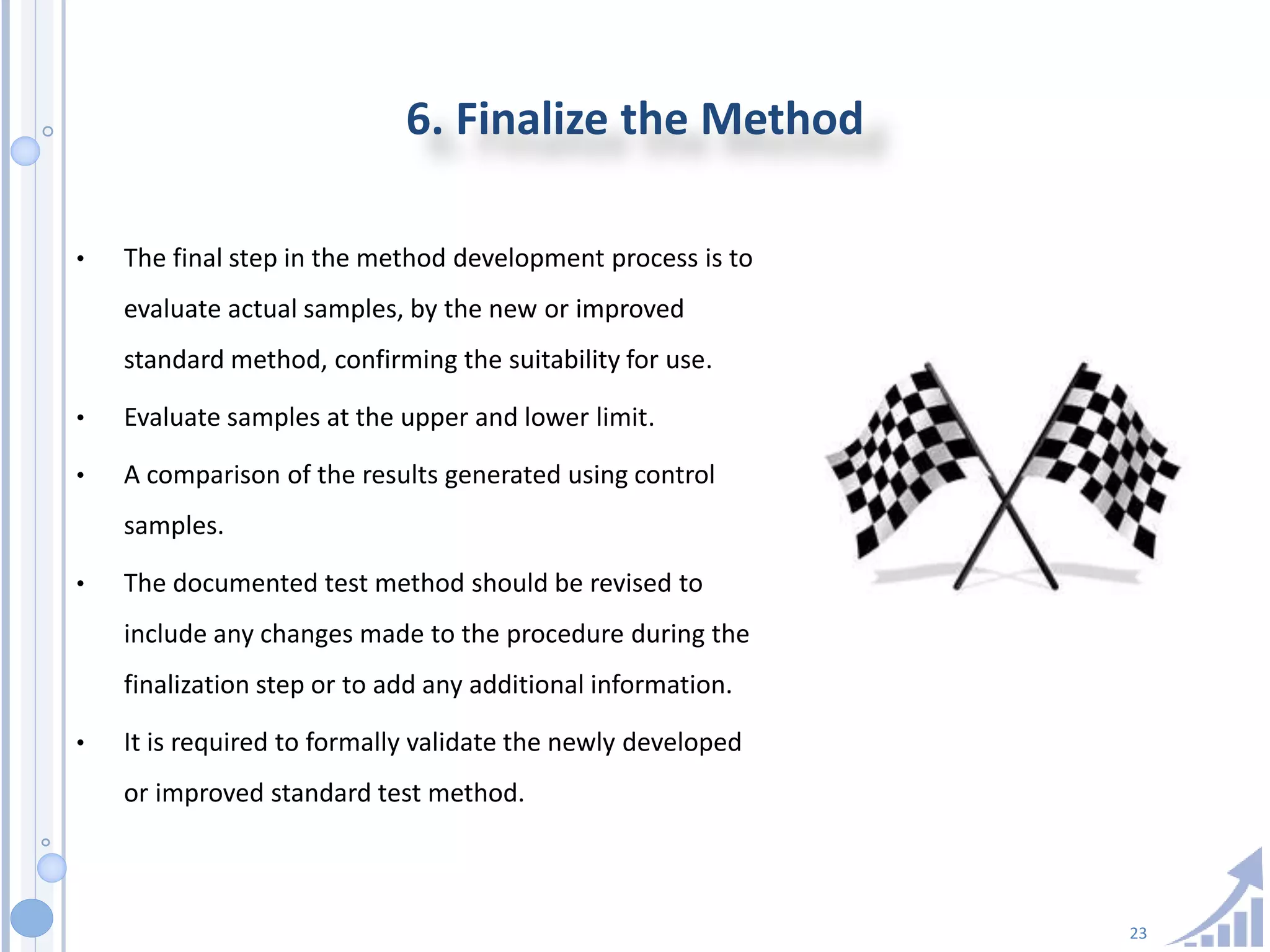 23
6. Finalize the Method
• The final step in the method development process is to
evaluate actual samples, by the new or improved
standard method, confirming the suitability for use.
• Evaluate samples at the upper and lower limit.
• A comparison of the results generated using control
samples.
• The documented test method should be revised to
include any changes made to the procedure during the
finalization step or to add any additional information.
• It is required to formally validate the newly developed
or improved standard test method.
 