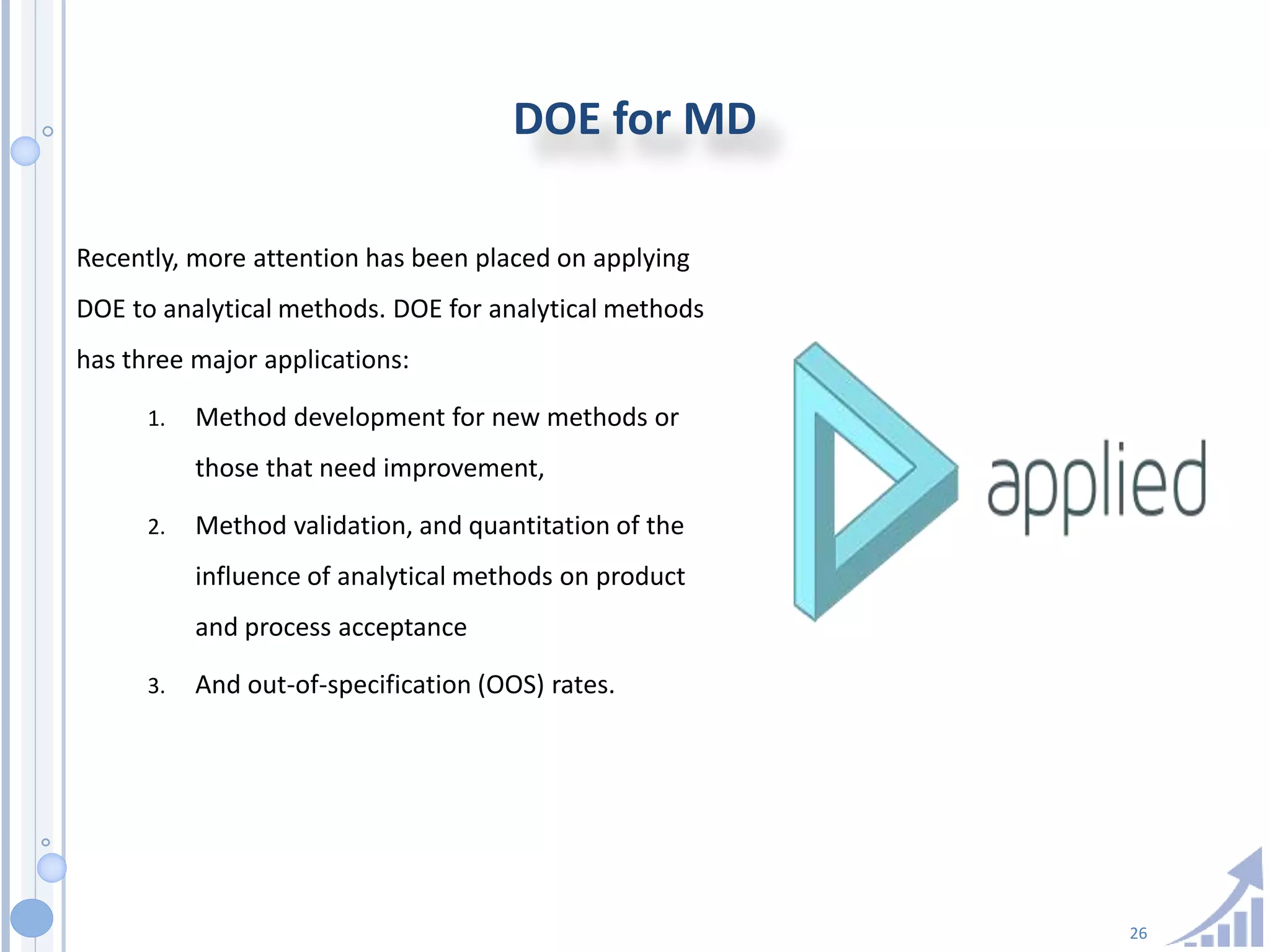 26
DOE for MD
Recently, more attention has been placed on applying
DOE to analytical methods. DOE for analytical methods
has three major applications:
1. Method development for new methods or
those that need improvement,
2. Method validation, and quantitation of the
influence of analytical methods on product
and process acceptance
3. And out-of-specification (OOS) rates.
 