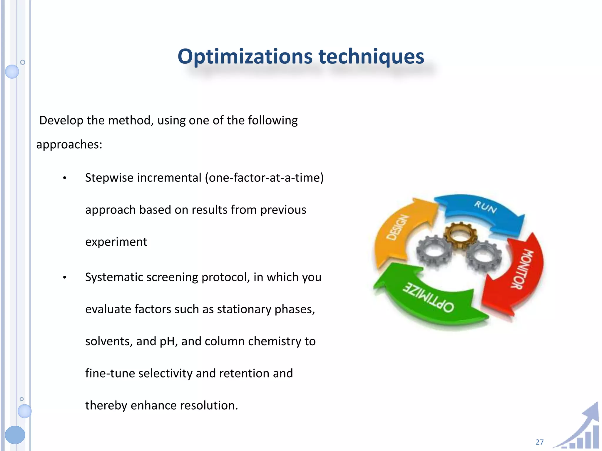 27
Optimizations techniques
Develop the method, using one of the following
approaches:
• Stepwise incremental (one-factor-at-a-time)
approach based on results from previous
experiment
• Systematic screening protocol, in which you
evaluate factors such as stationary phases,
solvents, and pH, and column chemistry to
fine-tune selectivity and retention and
thereby enhance resolution.
 