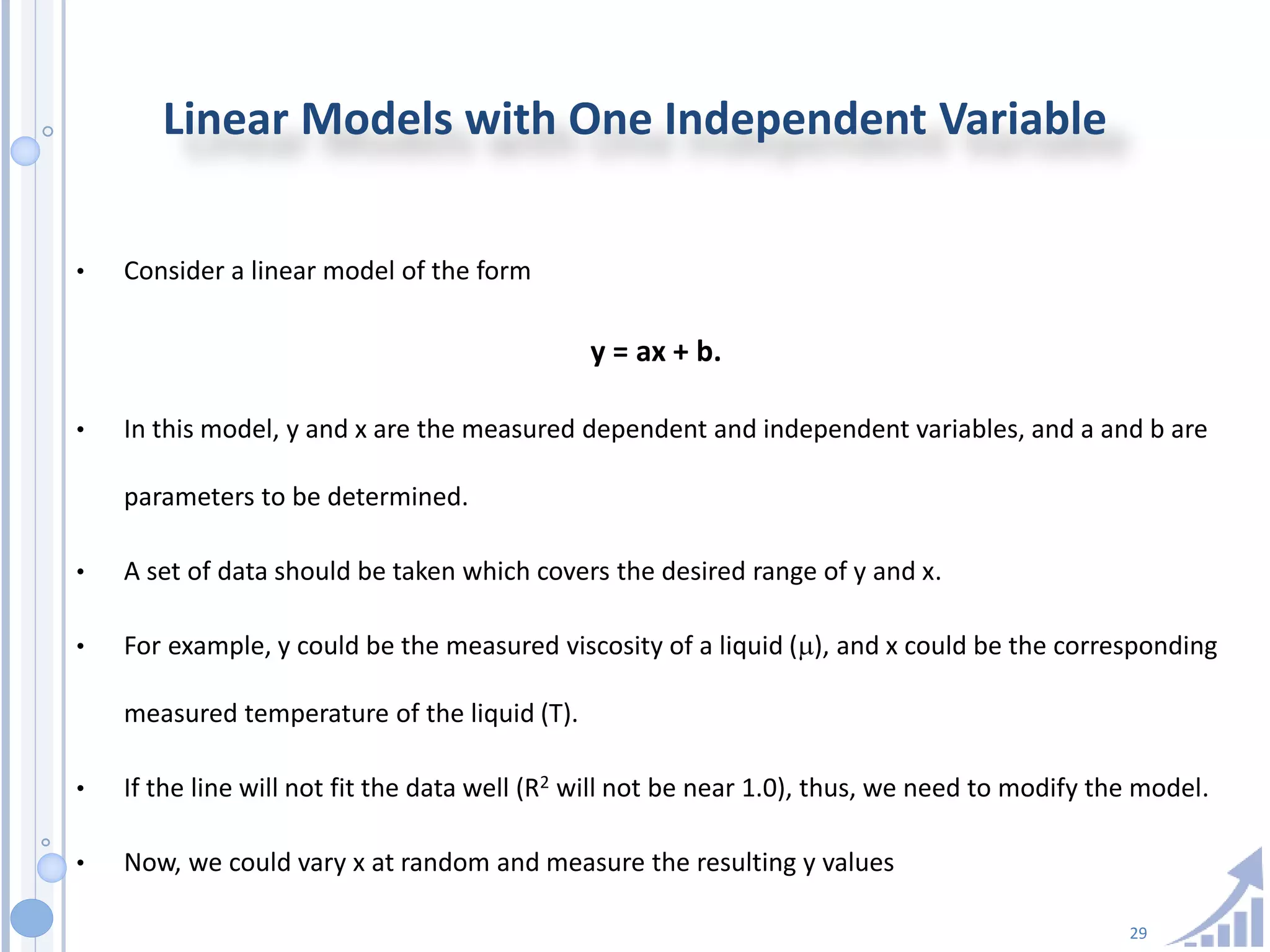 29
Linear Models with One Independent Variable
• Consider a linear model of the form
y = ax + b.
• In this model, y and x are the measured dependent and independent variables, and a and b are
parameters to be determined.
• A set of data should be taken which covers the desired range of y and x.
• For example, y could be the measured viscosity of a liquid (), and x could be the corresponding
measured temperature of the liquid (T).
• If the line will not fit the data well (R2 will not be near 1.0), thus, we need to modify the model.
• Now, we could vary x at random and measure the resulting y values
 