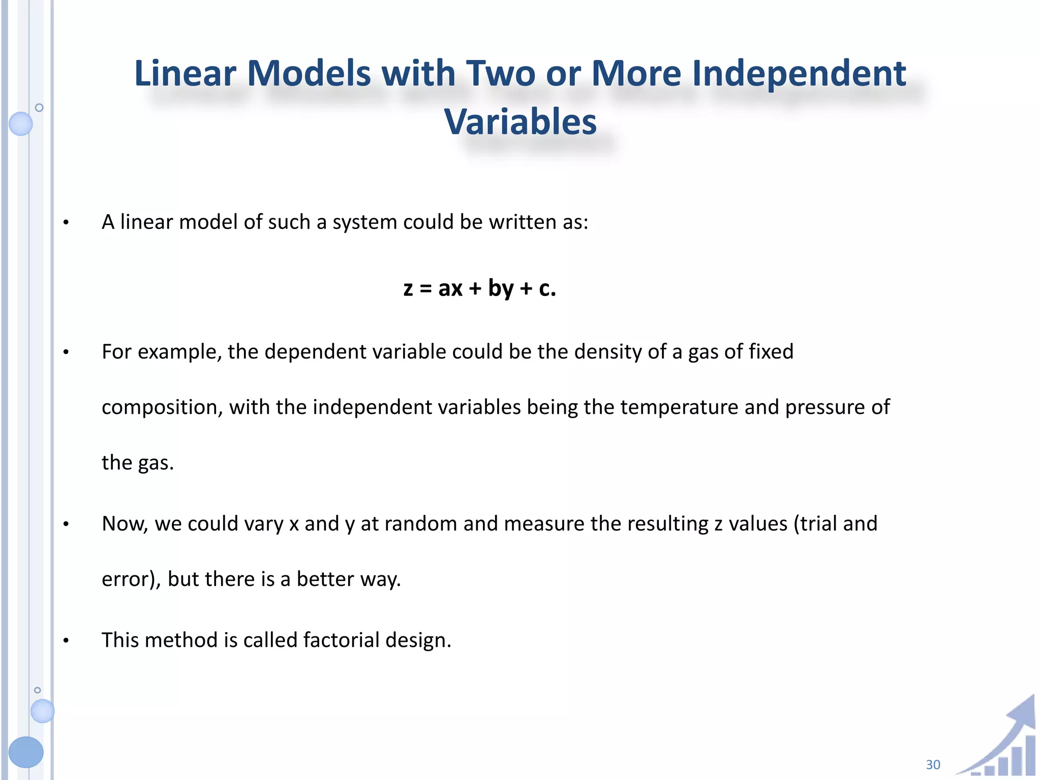 30
Linear Models with Two or More Independent
Variables
• A linear model of such a system could be written as:
z = ax + by + c.
• For example, the dependent variable could be the density of a gas of fixed
composition, with the independent variables being the temperature and pressure of
the gas.
• Now, we could vary x and y at random and measure the resulting z values (trial and
error), but there is a better way.
• This method is called factorial design.
 