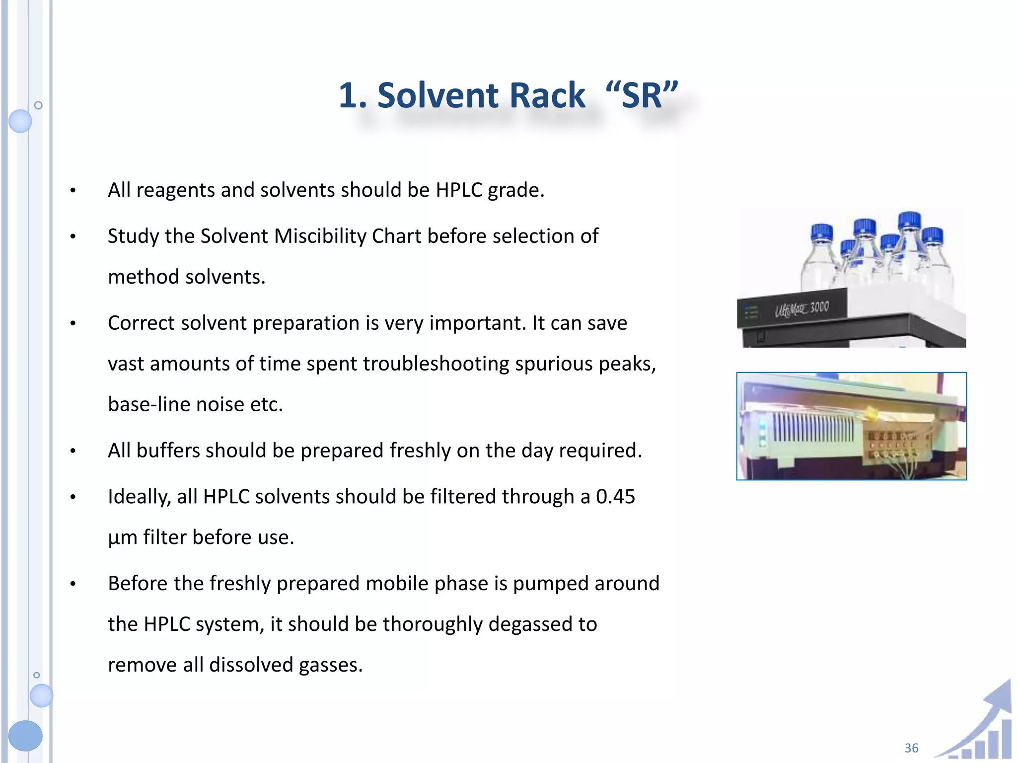 36
1. Solvent Rack “SR”
• All reagents and solvents should be HPLC grade.
• Study the Solvent Miscibility Chart before selection of
method solvents.
• Correct solvent preparation is very important. It can save
vast amounts of time spent troubleshooting spurious peaks,
base-line noise etc.
• All buffers should be prepared freshly on the day required.
• Ideally, all HPLC solvents should be filtered through a 0.45
µm filter before use.
• Before the freshly prepared mobile phase is pumped around
the HPLC system, it should be thoroughly degassed to
remove all dissolved gasses.
 