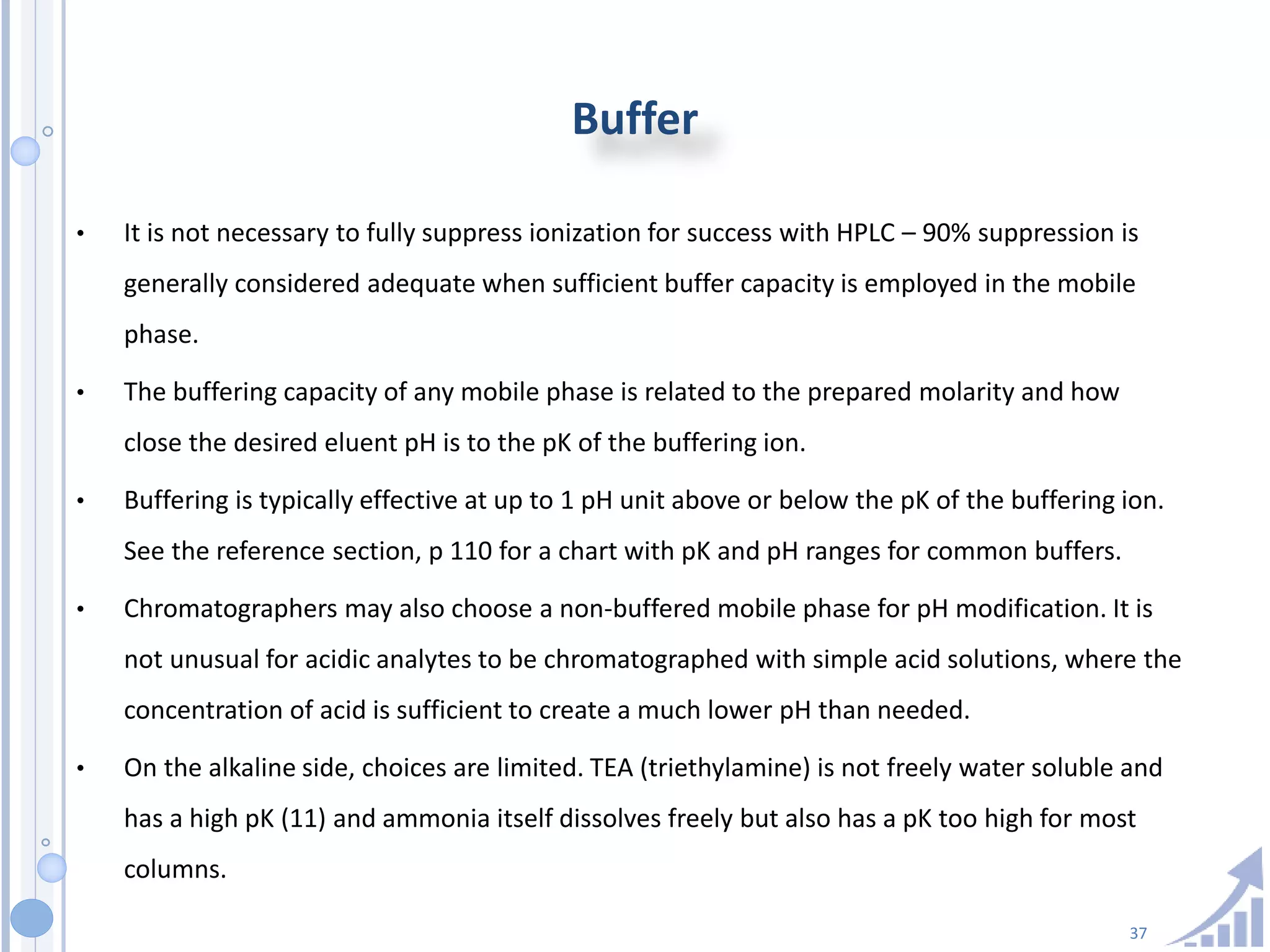37
Buffer
• It is not necessary to fully suppress ionization for success with HPLC – 90% suppression is
generally considered adequate when sufficient buffer capacity is employed in the mobile
phase.
• The buffering capacity of any mobile phase is related to the prepared molarity and how
close the desired eluent pH is to the pK of the buffering ion.
• Buffering is typically effective at up to 1 pH unit above or below the pK of the buffering ion.
See the reference section, p 110 for a chart with pK and pH ranges for common buffers.
• Chromatographers may also choose a non-buffered mobile phase for pH modification. It is
not unusual for acidic analytes to be chromatographed with simple acid solutions, where the
concentration of acid is sufficient to create a much lower pH than needed.
• On the alkaline side, choices are limited. TEA (triethylamine) is not freely water soluble and
has a high pK (11) and ammonia itself dissolves freely but also has a pK too high for most
columns.
 
