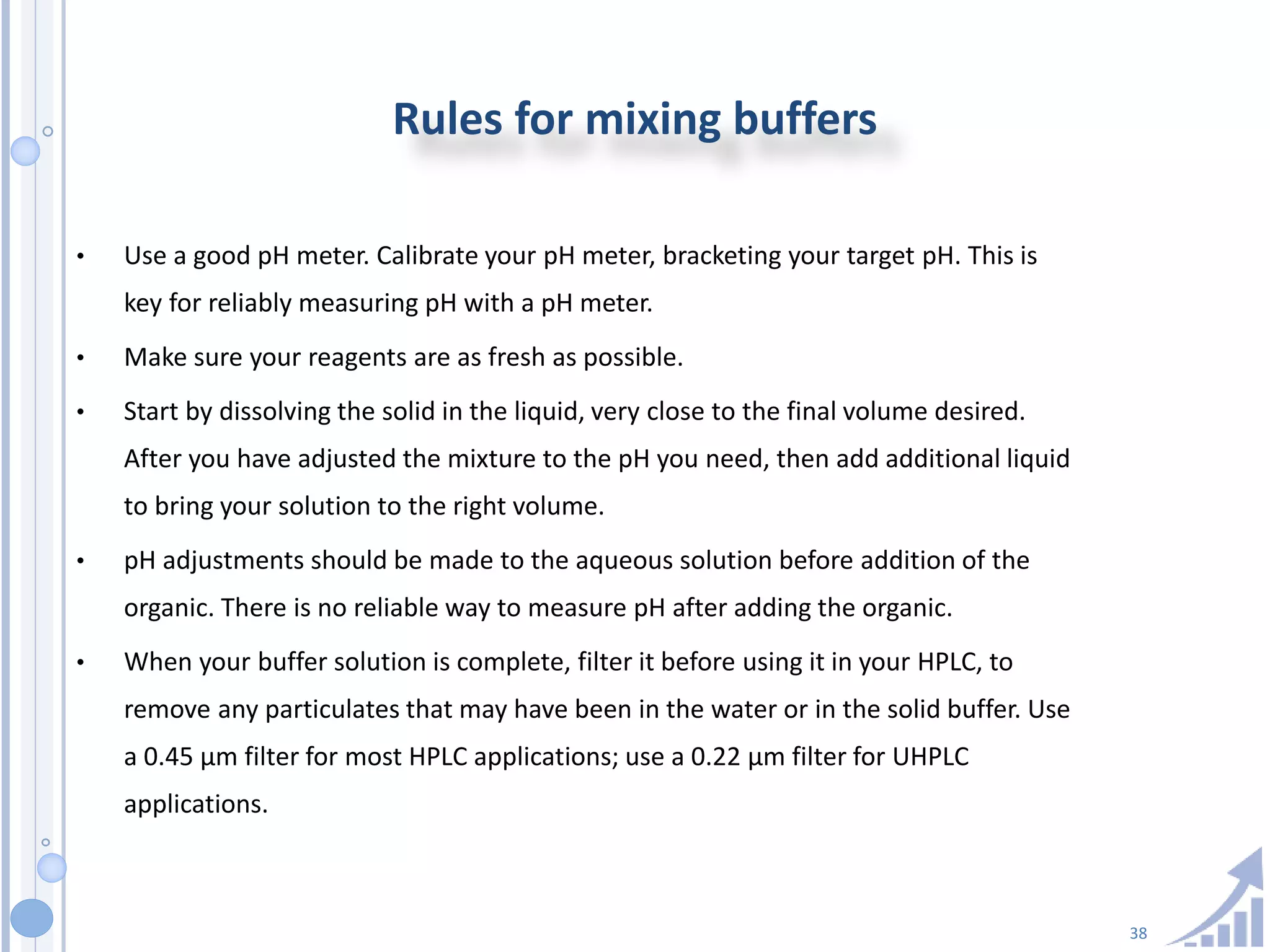 38
Rules for mixing buffers
• Use a good pH meter. Calibrate your pH meter, bracketing your target pH. This is
key for reliably measuring pH with a pH meter.
• Make sure your reagents are as fresh as possible.
• Start by dissolving the solid in the liquid, very close to the final volume desired.
After you have adjusted the mixture to the pH you need, then add additional liquid
to bring your solution to the right volume.
• pH adjustments should be made to the aqueous solution before addition of the
organic. There is no reliable way to measure pH after adding the organic.
• When your buffer solution is complete, filter it before using it in your HPLC, to
remove any particulates that may have been in the water or in the solid buffer. Use
a 0.45 µm filter for most HPLC applications; use a 0.22 µm filter for UHPLC
applications.
 