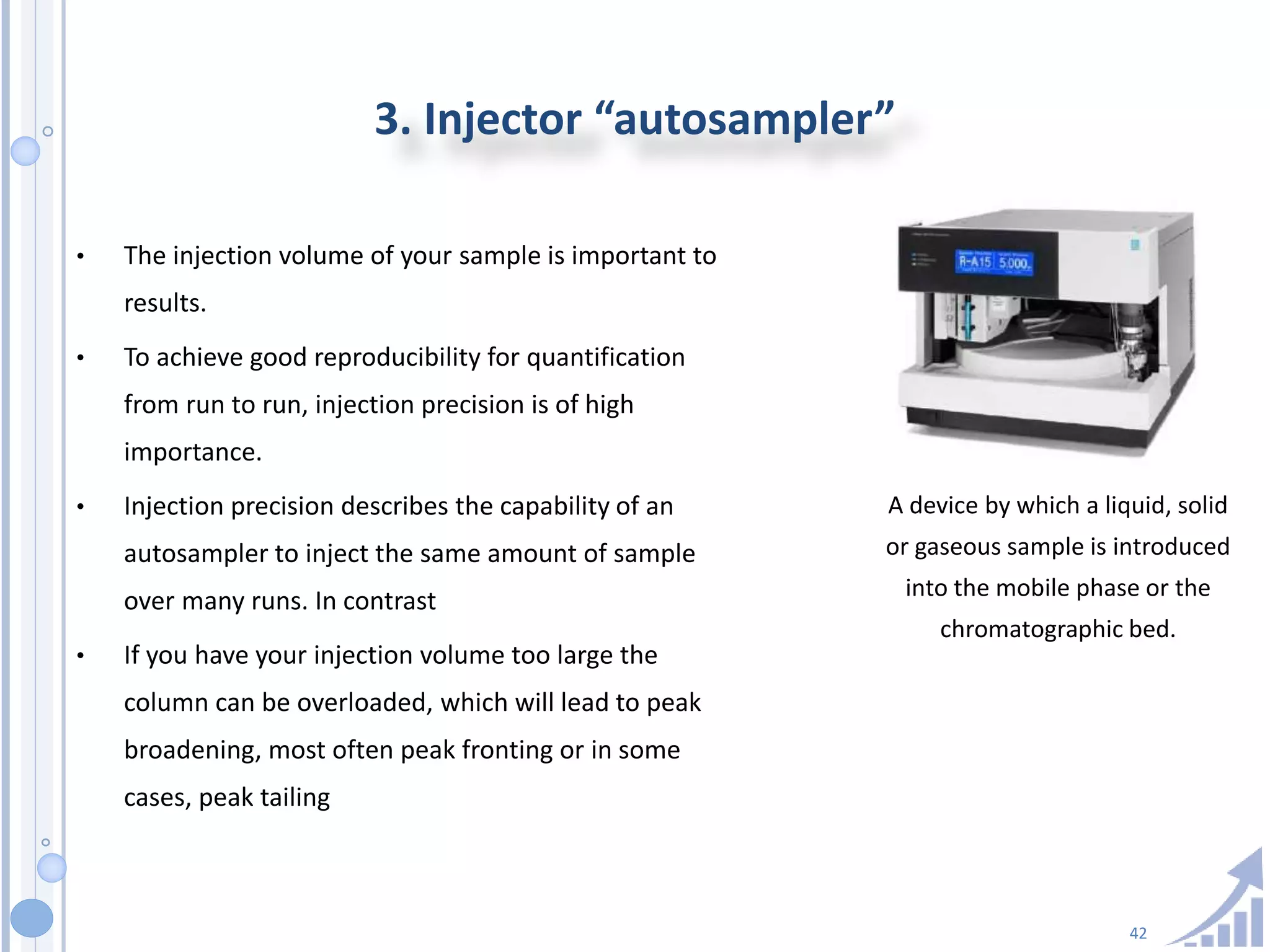 42
3. Injector “autosampler”
• The injection volume of your sample is important to
results.
• To achieve good reproducibility for quantification
from run to run, injection precision is of high
importance.
• Injection precision describes the capability of an
autosampler to inject the same amount of sample
over many runs. In contrast
• If you have your injection volume too large the
column can be overloaded, which will lead to peak
broadening, most often peak fronting or in some
cases, peak tailing
A device by which a liquid, solid
or gaseous sample is introduced
into the mobile phase or the
chromatographic bed.
 