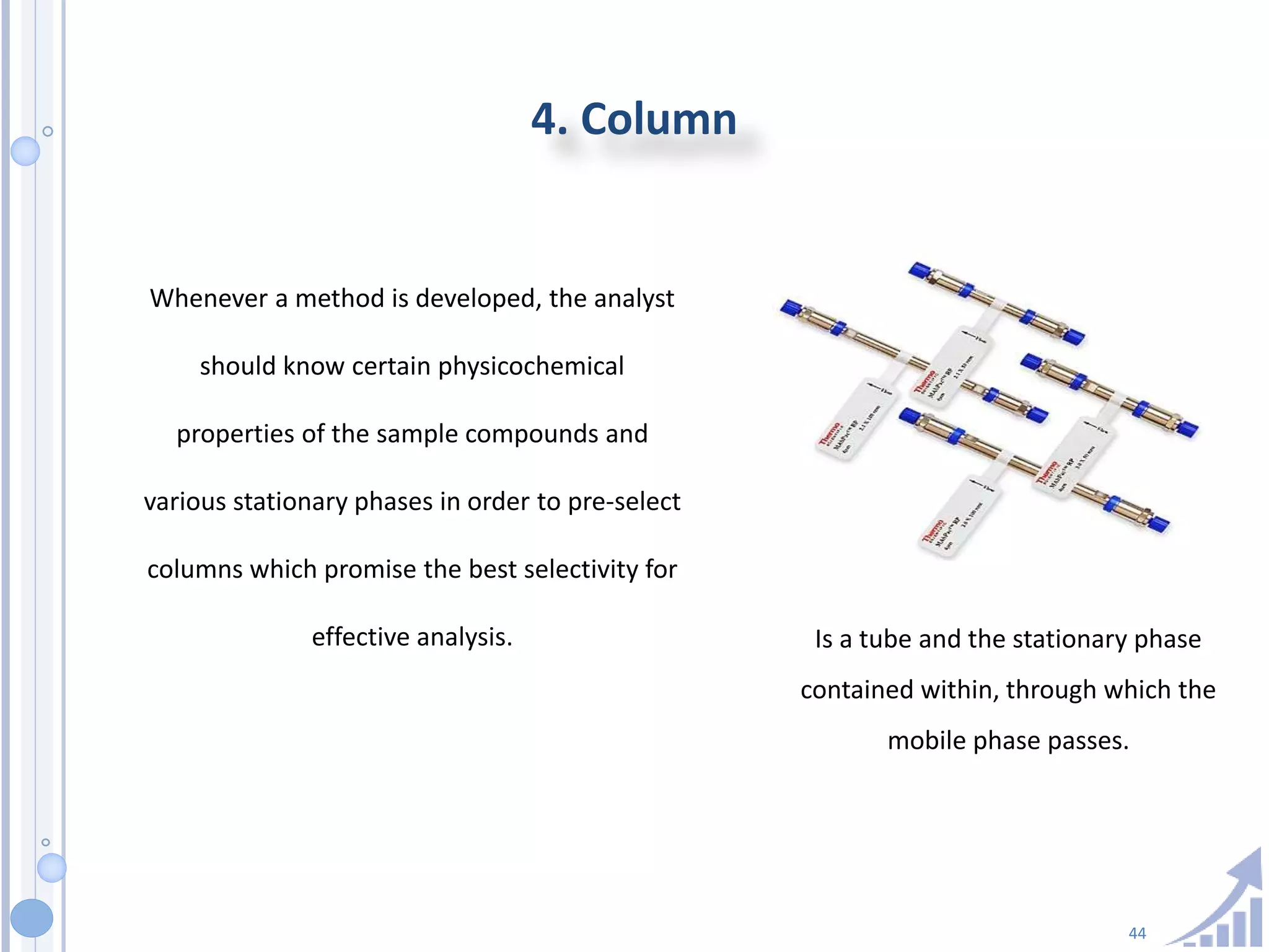 44
4. Column
Whenever a method is developed, the analyst
should know certain physicochemical
properties of the sample compounds and
various stationary phases in order to pre-select
columns which promise the best selectivity for
effective analysis. Is a tube and the stationary phase
contained within, through which the
mobile phase passes.
 