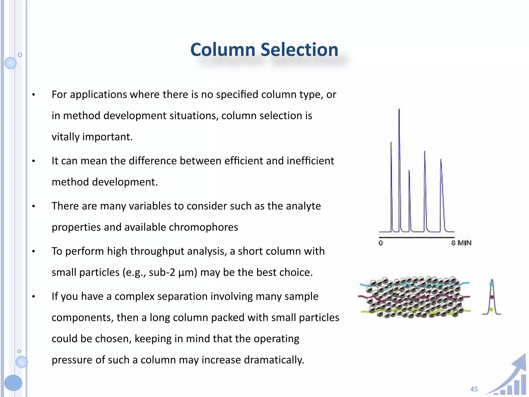45
Column Selection
• For applications where there is no speciﬁed column type, or
in method development situations, column selection is
vitally important.
• It can mean the difference between efﬁcient and inefﬁcient
method development.
• There are many variables to consider such as the analyte
properties and available chromophores
• To perform high throughput analysis, a short column with
small particles (e.g., sub-2 µm) may be the best choice.
• If you have a complex separation involving many sample
components, then a long column packed with small particles
could be chosen, keeping in mind that the operating
pressure of such a column may increase dramatically.
 