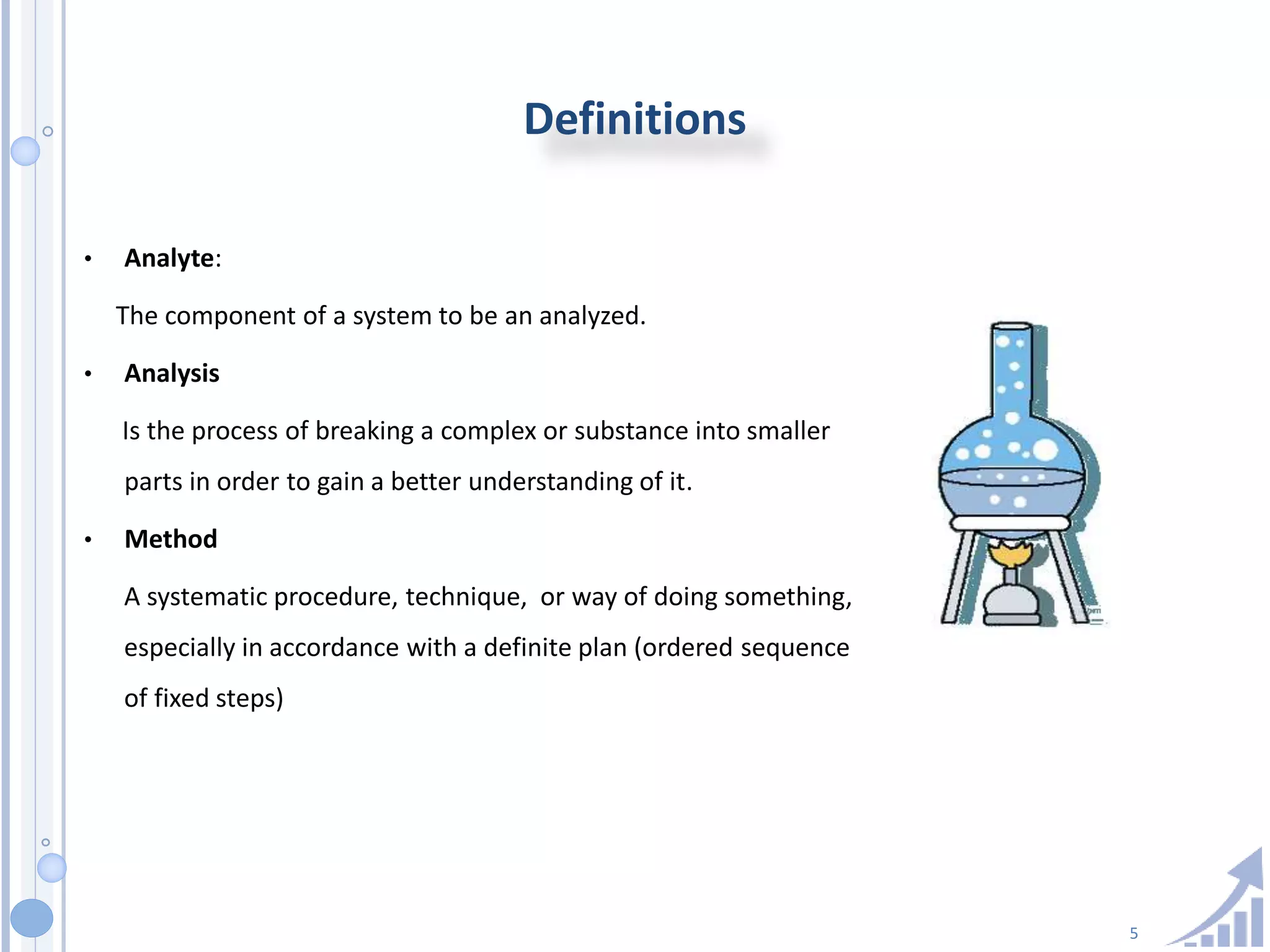 5
Definitions
• Analyte:
The component of a system to be an analyzed.
• Analysis
Is the process of breaking a complex or substance into smaller
parts in order to gain a better understanding of it.
• Method
A systematic procedure, technique, or way of doing something,
especially in accordance with a definite plan (ordered sequence
of fixed steps)
 