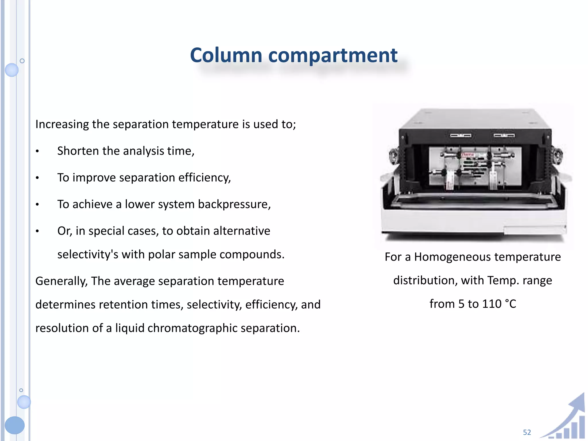 52
Column compartment
Increasing the separation temperature is used to;
• Shorten the analysis time,
• To improve separation efficiency,
• To achieve a lower system backpressure,
• Or, in special cases, to obtain alternative
selectivity's with polar sample compounds.
Generally, The average separation temperature
determines retention times, selectivity, efficiency, and
resolution of a liquid chromatographic separation.
For a Homogeneous temperature
distribution, with Temp. range
from 5 to 110 °C
 